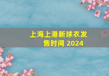 上海上港新球衣发售时间 2024